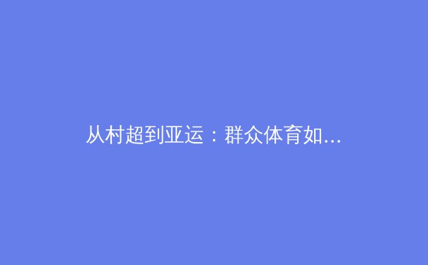 从村超到亚运：群众体育如何重塑中国体育文化基因